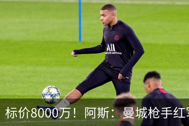 标价8000万！阿斯：曼城枪手红军已询价布阿迪，皇马、巴黎在关注